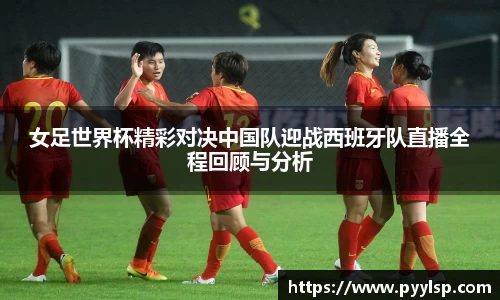 女足世界杯精彩对决中国队迎战西班牙队直播全程回顾与分析